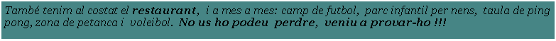 Cuadro de texto: Tamb tenim al costat el restaurant,  i a mes a mes: camp de futbol,  parc infantil per nens,  taula de ping pong, zona de petanca i  voleibol.  No us ho podeu  perdre,  veniu a provar-ho !!! 