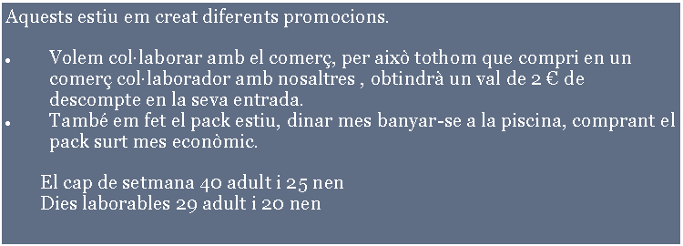 Cuadro de texto: Aquests estiu em creat diferents promocions.Volem collaborar amb el comer, per aix tothom que compri en un comer collaborador amb nosaltres , obtindr un val de 2  de descompte en la seva entrada.Tamb em fet el pack estiu, dinar mes banyar-se a la piscina, comprant el pack surt mes econmic. 		El cap de setmana 40 adult i 25 nen	Dies laborables 29 adult i 20 nen