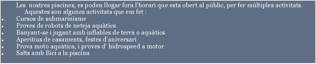 Cuadro de texto:         Les  nostres piscines, es poden llogar fora lhorari que esta obert al pblic, per fer mltiples activitats.		Aquestes son algunes activitats que em fet :Cursos de submarinisme Proves de robots de neteja aquticsBanyant-se i jugant amb inflables de terra o aqutics  Aperitius de casaments, festes daniversariProva moto aqutica, i proves d hidrospeed a motorSalts amb Bici a la piscina