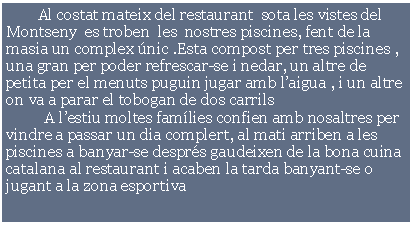 Cuadro de texto:         Al costat mateix del restaurant  sota les vistes del  Montseny  es troben  les  nostres piscines, fent de la  masia un complex nic .Esta compost per tres piscines , una gran per poder refrescar-se i nedar, un altre de petita per el menuts puguin jugar amb laigua , i un altre on va a parar el tobogan de dos carrils     	A lestiu moltes famlies confien amb nosaltres per vindre a passar un dia complert, al mati arriben a les piscines a banyar-se desprs gaudeixen de la bona cuina catalana al restaurant i acaben la tarda banyant-se o jugant a la zona esportiva