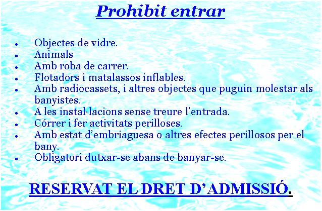 Cuadro de texto: Prohibit entrarObjectes de vidre.Animals Amb roba de carrer.Flotadors i matalassos inflables.Amb radiocassets, i altres objectes que puguin molestar als banyistes. A les installacions sense treure lentrada.Crrer i fer activitats perilloses.Amb estat dembriaguesa o altres efectes perillosos per el bany.Obligatori dutxar-se abans de banyar-se.RESERVAT EL DRET DADMISSI.